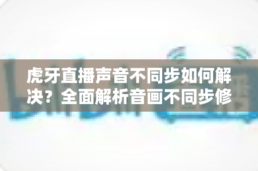虎牙直播声音不同步如何解决？全面解析音画不同步修复方法，让观影体验重回正轨