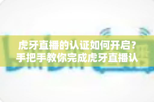 虎牙直播的认证如何开启?手把手教你完成虎牙直播认证的全流程指南 虎牙直播的认证如何开启?手把手教你完成虎牙直播认证的全流程指南