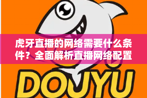 虎牙直播的网络需要什么条件？全面解析直播网络配置要求与优化技巧指南
