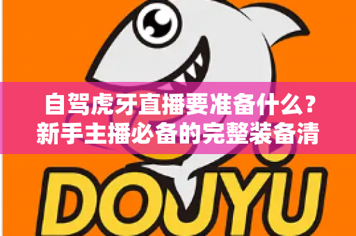 自驾虎牙直播要准备什么?新手主播必备的完整装备清单与实战攻略 自驾虎牙直播要准备什么?新手主播必备的完整装备清单与实战攻略