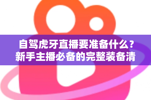 自驾虎牙直播要准备什么?新手主播必备的完整装备清单与实战攻略 自驾虎牙直播要准备什么?新手主播必备的完整装备清单与实战攻略
