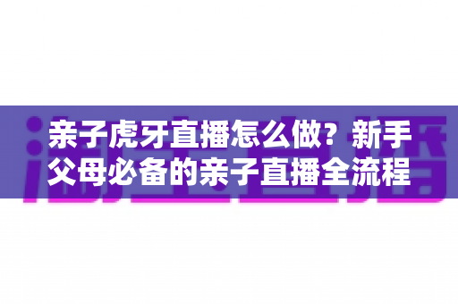 亲子虎牙直播怎么做？新手父母必备的亲子直播全流程攻略与涨粉运营指南