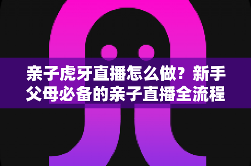 亲子虎牙直播怎么做？新手父母必备的亲子直播全流程攻略与涨粉运营指南