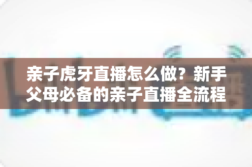 亲子虎牙直播怎么做？新手父母必备的亲子直播全流程攻略与涨粉运营指南