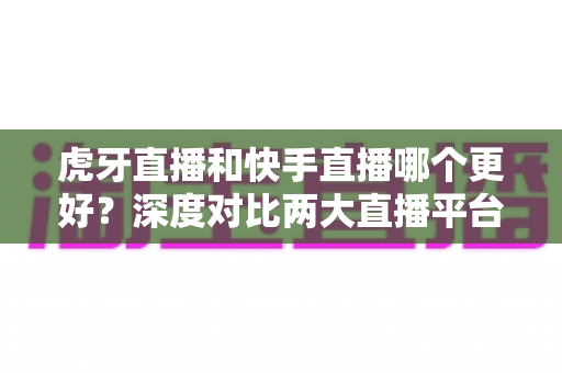 虎牙直播和快手直播哪个更好?深度对比两大直播平台,帮你找到最适合自己的选择 虎牙直播和快手直播哪个更好?深度对比两大直播平台,帮你找到最适合自己的选择