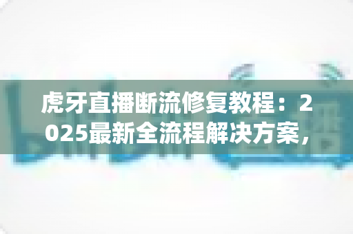 虎牙直播断流修复教程：2025最新全流程解决方案，快速告别卡顿 buffering