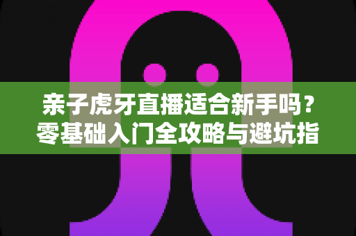 亲子虎牙直播适合新手吗？零基础入门全攻略与避坑指南