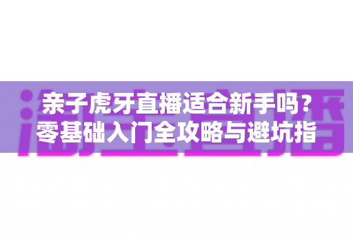 亲子虎牙直播适合新手吗？零基础入门全攻略与避坑指南