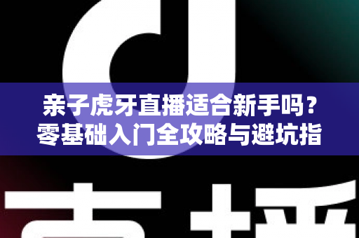 亲子虎牙直播适合新手吗？零基础入门全攻略与避坑指南