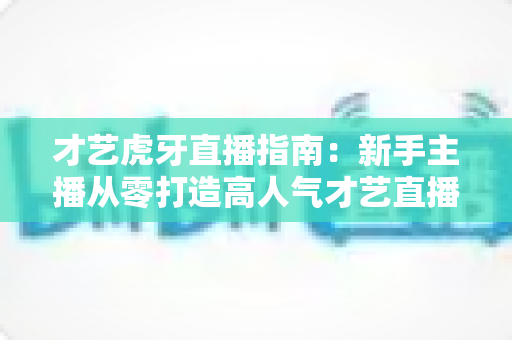 才艺虎牙直播指南:新手主播从零打造高人气才艺直播间的实战攻略 才艺虎牙直播指南:新手主播从零打造高人气才艺直播间的实战攻略
