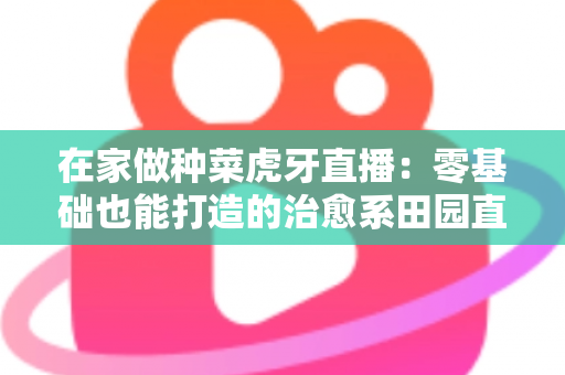 在家做种菜虎牙直播:零基础也能打造的治愈系田园直播间全攻略 在家做种菜虎牙直播:零基础也能打造的治愈系田园直播间全攻略