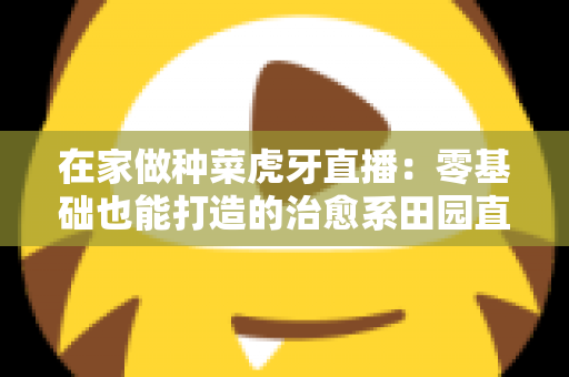 在家做种菜虎牙直播:零基础也能打造的治愈系田园直播间全攻略 在家做种菜虎牙直播:零基础也能打造的治愈系田园直播间全攻略