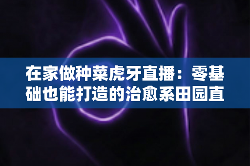 在家做种菜虎牙直播:零基础也能打造的治愈系田园直播间全攻略 在家做种菜虎牙直播:零基础也能打造的治愈系田园直播间全攻略