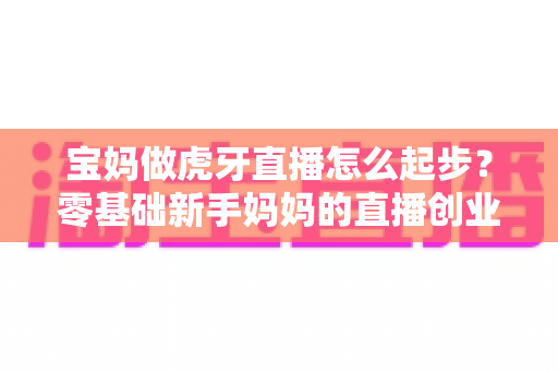 宝妈做虎牙直播怎么起步?零基础新手妈妈的直播创业全攻略 宝妈做虎牙直播怎么起步?零基础新手妈妈的直播创业全攻略