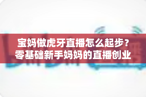 宝妈做虎牙直播怎么起步?零基础新手妈妈的直播创业全攻略 宝妈做虎牙直播怎么起步?零基础新手妈妈的直播创业全攻略