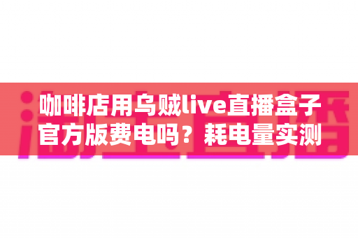 咖啡店用乌贼live直播盒子官方版费电吗？耗电量实测分析与省电全攻略