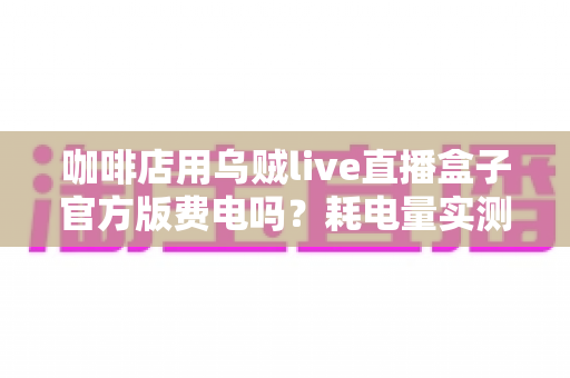 咖啡店用乌贼live直播盒子官方版费电吗？耗电量实测分析与省电全攻略