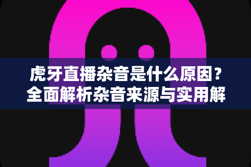 虎牙直播杂音是什么原因?全面解析杂音来源与实用解决方案指南 虎牙直播杂音是什么原因?全面解析杂音来源与实用解决方案指南