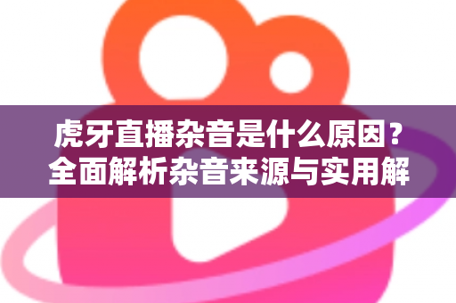 虎牙直播杂音是什么原因?全面解析杂音来源与实用解决方案指南 虎牙直播杂音是什么原因?全面解析杂音来源与实用解决方案指南