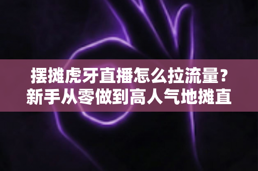 摆摊虎牙直播怎么拉流量？新手从零做到高人气地摊直播间的全流程实战攻略