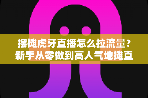 摆摊虎牙直播怎么拉流量？新手从零做到高人气地摊直播间的全流程实战攻略