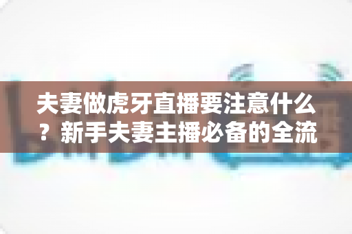 夫妻做虎牙直播要注意什么?新手夫妻主播必备的全流程运营指南与避坑攻略 夫妻做虎牙直播要注意什么?新手夫妻主播必备的全流程运营指南与避坑攻略