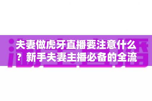 夫妻做虎牙直播要注意什么?新手夫妻主播必备的全流程运营指南与避坑攻略 夫妻做虎牙直播要注意什么?新手夫妻主播必备的全流程运营指南与避坑攻略