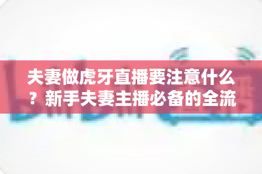 夫妻做虎牙直播要注意什么?新手夫妻主播必备的全流程运营指南与避坑攻略 夫妻做虎牙直播要注意什么?新手夫妻主播必备的全流程运营指南与避坑攻略