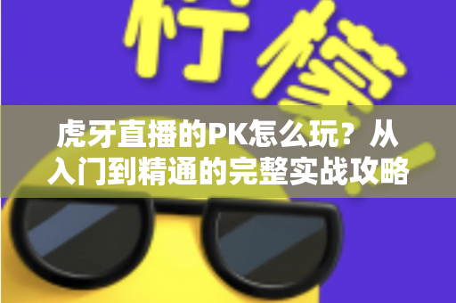 虎牙直播的PK怎么玩？从入门到精通的完整实战攻略，助你玩转直播间对战新体验