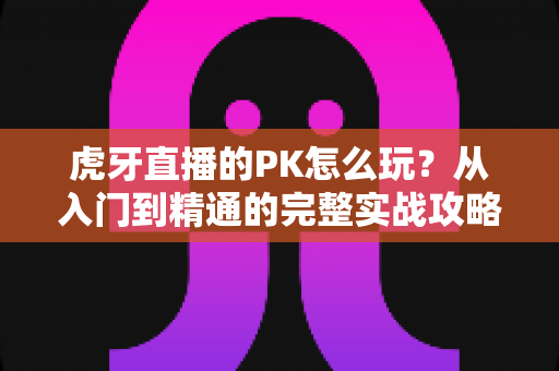 虎牙直播的PK怎么玩？从入门到精通的完整实战攻略，助你玩转直播间对战新体验