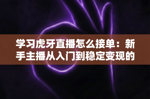 学习虎牙直播怎么接单：新手主播从入门到稳定变现的全流程实战指南