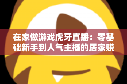 在家做游戏虎牙直播：零基础新手到人气主播的居家赚钱全攻略