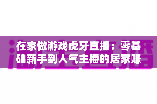 在家做游戏虎牙直播：零基础新手到人气主播的居家赚钱全攻略