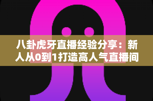 八卦虎牙直播经验分享:新人从0到1打造高人气直播间的实战干货指南 八卦虎牙直播经验分享:新人从0到1打造高人气直播间的实战干货指南