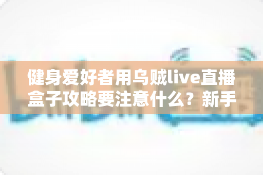 健身爱好者用乌贼live直播盒子攻略要注意什么?新手到高手的安全开播全指南 健身爱好者用乌贼live直播盒子攻略要注意什么?新手到高手的安全开播全指南
