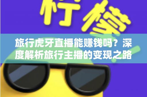 旅行虎牙直播能赚钱吗？深度解析旅行主播的变现之路与实战指南