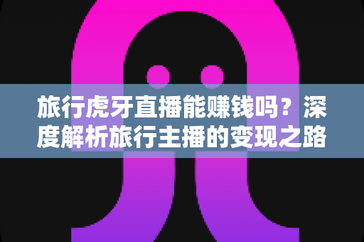 旅行虎牙直播能赚钱吗？深度解析旅行主播的变现之路与实战指南