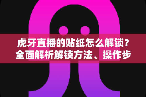 虎牙直播的贴纸怎么解锁？全面解析解锁方法、操作步骤与常见问题