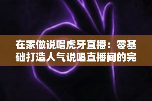 在家做说唱虎牙直播:零基础打造人气说唱直播间的完整攻略 在家做说唱虎牙直播:零基础打造人气说唱直播间的完整攻略