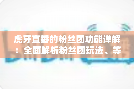 虎牙直播的粉丝团功能详解:全面解析粉丝团玩法、等级特权与运营价值 虎牙直播的粉丝团功能详解:全面解析粉丝团玩法、等级特权与运营价值