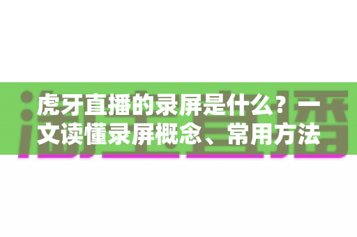 虎牙直播的录屏是什么?一文读懂录屏概念、常用方法与高质量录制技巧全指南 虎牙直播的录屏是什么?一文读懂录屏概念、常用方法与高质量录制技巧全指南