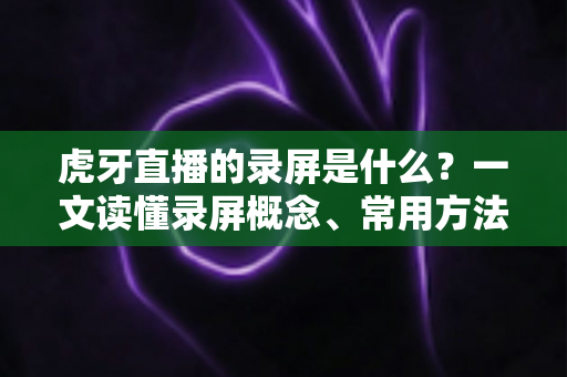 虎牙直播的录屏是什么?一文读懂录屏概念、常用方法与高质量录制技巧全指南 虎牙直播的录屏是什么?一文读懂录屏概念、常用方法与高质量录制技巧全指南