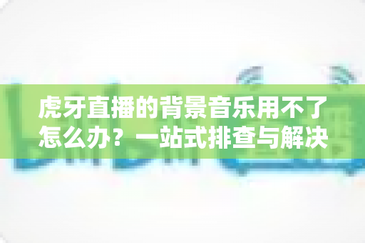 虎牙直播的背景音乐用不了怎么办?一站式排查与解决全攻略,助你快速恢复直播氛围 虎牙直播的背景音乐用不了怎么办?一站式排查与解决全攻略,助你快速恢复直播氛围