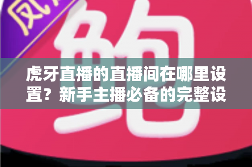 虎牙直播的直播间在哪里设置?新手主播必备的完整设置指南与操作详解 虎牙直播的直播间在哪里设置?新手主播必备的完整设置指南与操作详解