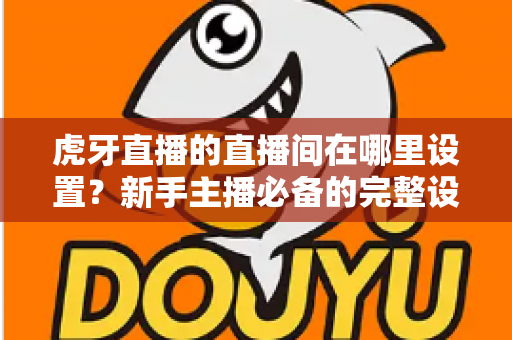 虎牙直播的直播间在哪里设置?新手主播必备的完整设置指南与操作详解 虎牙直播的直播间在哪里设置?新手主播必备的完整设置指南与操作详解