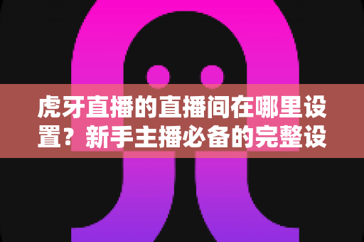虎牙直播的直播间在哪里设置?新手主播必备的完整设置指南与操作详解 虎牙直播的直播间在哪里设置?新手主播必备的完整设置指南与操作详解