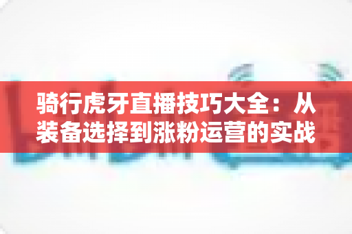 骑行虎牙直播技巧大全：从装备选择到涨粉运营的实战进阶指南