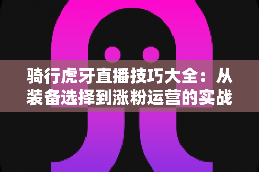 骑行虎牙直播技巧大全：从装备选择到涨粉运营的实战进阶指南