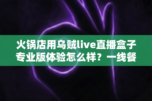 火锅店用乌贼live直播盒子专业版体验怎么样?一线餐饮人的深度实测与避坑指南 火锅店用乌贼live直播盒子专业版体验怎么样?一线餐饮人的深度实测与避坑指南