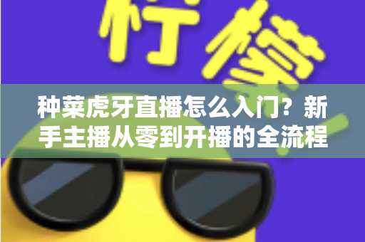 种菜虎牙直播怎么入门？新手主播从零到开播的全流程实战指南